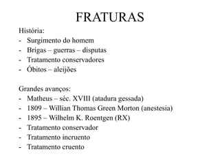 FRATURAS
História:
- Surgimento do homem
- Brigas – guerras – disputas
- Tratamento conservadores
- Óbitos – aleijões
Grandes avanços:
- Matheus – séc. XVIII (atadura gessada)
- 1809 – Willian Thomas Green Morton (anestesia)
- 1895 – Wilhelm K. Roentgen (RX)
- Tratamento conservador
- Tratamento incruento
- Tratamento cruento
 