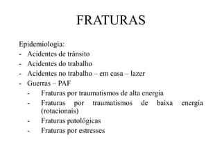 FRATURAS
Epidemiologia:
- Acidentes de trânsito
- Acidentes do trabalho
- Acidentes no trabalho – em casa – lazer
- Guerras – PAF
- Fraturas por traumatismos de alta energia
- Fraturas por traumatismos de baixa energia
(rotacionais)
- Fraturas patológicas
- Fraturas por estresses
 