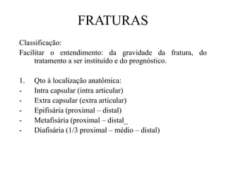 FRATURAS
Classificação:
Facilitar o entendimento: da gravidade da fratura, do
tratamento a ser instituído e do prognóstico.
1. Qto à localização anatômica:
- Intra capsular (intra articular)
- Extra capsular (extra articular)
- Epifisária (proximal – distal)
- Metafisária (proximal – distal_
- Diafisária (1/3 proximal – médio – distal)
 