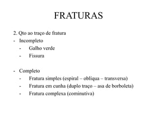 FRATURAS
2. Qto ao traço de fratura
- Incompleto
- Galho verde
- Fissura
- Completo
- Fratura simples (espiral – oblíqua – transversa)
- Fratura em cunha (duplo traço – asa de borboleta)
- Fratura complexa (cominutiva)
 