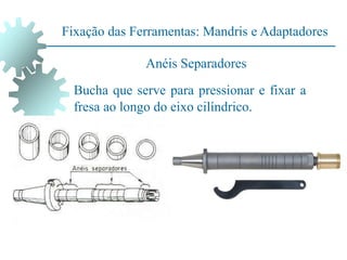 Fixação das Ferramentas: Mandris e Adaptadores
Bucha que serve para pressionar e fixar a
fresa ao longo do eixo cilíndrico.
Anéis Separadores
 