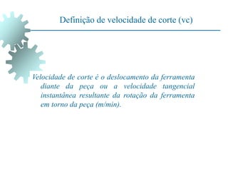Definição de velocidade de corte (vc)
Velocidade de corte é o deslocamento da ferramenta
diante da peça ou a velocidade tangencial
instantânea resultante da rotação da ferramenta
em torno da peça (m/min).
 