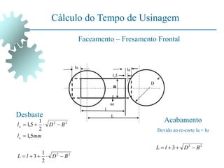 Cálculo do Tempo de Usinagem
Faceamento – Fresamento Frontal
D
L
l
la
lu
1,5
ae
B
Desbaste
Acabamento
Devido ao re-corte la = lu
2
2
2
2
2
1
3
5
,
1
2
1
5
,
1
B
D
l
L
mm
l
B
D
l
u
a










2
2
3 B
D
l
L 



 