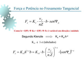 o
f
s
c sen
b
nZ
v
K
F 




Como h = f(Ψ)  Ks = f(Ψ)  Fc é variável em direção e módulo
  z
o
z
f
s
z
s
c sen
Z
n
v
b
K
b
h
K
F

















1
1
1
1
1
.
Ks1 e 1-z (tabelados)
Segundo Kienzle Ks = Ks1h-z
Força e Potência no Fresamento Tangencial
 