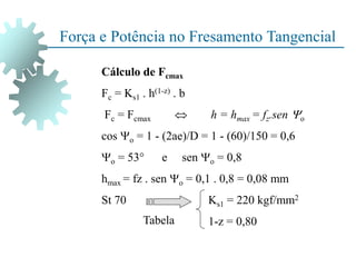 Força e Potência no Fresamento Tangencial
Cálculo de Fcmax
Fc = Ks1 . h(1-z) . b
Fc = Fcmax  h = hmax = fz.sen o
cos o = 1 - (2ae)/D = 1 - (60)/150 = 0,6
o = 53 e sen o = 0,8
hmax = fz . sen o = 0,1 . 0,8 = 0,08 mm
St 70 Ks1 = 220 kgf/mm2
1-z = 0,80
Tabela
 