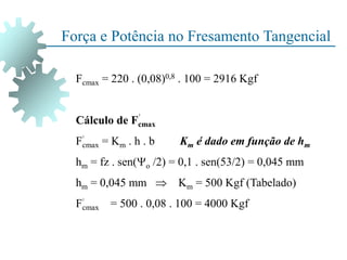 Força e Potência no Fresamento Tangencial
Fcmax = 220 . (0,08)0,8 . 100 = 2916 Kgf
Cálculo de Fcmax
Fcmax = Km . h . b Km é dado em função de hm
hm = fz . sen(o /2) = 0,1 . sen(53/2) = 0,045 mm
hm = 0,045 mm  Km = 500 Kgf (Tabelado)
Fcmax = 500 . 0,08 . 100 = 4000 Kgf
 