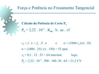 Força e Potência no Fresamento Tangencial
Cálculo da Potência de Corte Pc
Pc = 2,22 . 10-7 . Km . b . ae . vf
vf = f . n = fz . Z . n e n = (1000.vc)/( . D)
n = (1000 . 25)/ ( . 150) = 53 rpm
vf = 0,1 . 12 . 53 = 64 mm/min logo,
Pc = 2,22 . 10-7 . 500 . 100. 30 . 64 = 21,3 CV
 