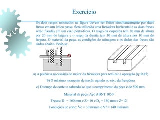 Exercício
Os dois rasgos mostrados na figura devem ser feitos simultaneamente por duas
fresas em um único passe. Será utilizada uma fresadora horizontal e as duas fresas
serão fixadas em um eixo porta-fresa. O rasgo da esquerda tem 20 mm de altura
por 20 mm de largura e o rasgo da direita tem 30 mm de altura por 10 mm de
largura. O material da peça, as condições de usinagem e os dados das fresas são
dados abaixo. Pede-se:
a) A potência necessária do motor da fresadora para realizar a operação (η=0,85)
b) O máximo momento de torção agindo no eixo da fresadora
c) O tempo de corte tc sabendo-se que o comprimento da peça é de 500 mm.
Material da peça: Aço ABNT 1050
Fresas: D1 = 160 mm e Z= 10 e D2 = 180 mm e Z=12
Condições de corte: Vc = 30 m/min e Vf = 140 mm/min
160
180
 