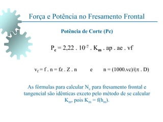 Força e Potência no Fresamento Frontal
Pc = 2,22 . 10-7 . Km . ap . ae . vf
vf = f . n = fz . Z . n e n = (1000.vc)/( . D)
Potência de Corte (Pc)
As fórmulas para calcular Nc para fresamento frontal e
tangencial são idênticas exceto pelo método de se calcular
Km, pois Km = f(hm).
 