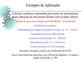Exemplo de Aplicação
Calcular a potência consumida pelo motor de acionamento,
numa operação de fresamento frontal com os dados abaixo.
Material da peça: Aço Carbono com 200 HB (St = 67 Kgf/mm2)
Condições de usinagem:
Profundidade de usinagem ou largura de corte: ap = b = 3,0 mm
Velocidade de avanço: 300 mm/min
Espessura de penetração: ae = 100 mm
Velocidade de corte: Vc = 120 m/min
Avanço por dente fz: 0,16 mm/dente
Fresadora: fresadora vertical com rendimento de 0,55%
Fresa: fresa frontal de metal duro com 250 mm de diâmetro, 12 dentes e
ângulo de posição χ = 90o
 