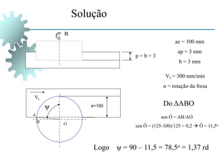 Solução
e=100
Va
p = b = 3
n
ae = 100 mm
ap = 3 mm
b = 3 mm
Vf = 300 mm/min
n = rotação da fresa
ψ
O
A
B
sen Ô = AB/AO
sen Ô = (125-100)/125 = 0,2  Ô = 11,5o
Do ΔABO
Logo ψ = 90 – 11,5 = 78,5o = 1,37 rd
 
