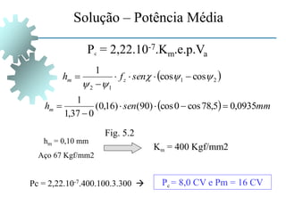 Pc = 2,22.10-7.Km.e.p.Va
Solução – Potência Média
 
2
1
1
2
cos
cos
1










 sen
f
h z
m
  mm
sen
hm 0935
,
0
5
,
78
cos
0
cos
)
90
(
)
16
,
0
(
0
37
,
1
1






hm = 0,10 mm
Aço 67 Kgf/mm2
Km = 400 Kgf/mm2
Fig. 5.2
Pc = 8,0 CV e Pm = 16 CV
Pc = 2,22.10-7.400.100.3.300 
 