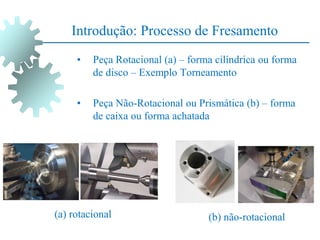 • Peça Rotacional (a) – forma cilíndrica ou forma
de disco – Exemplo Torneamento
• Peça Não-Rotacional ou Prismática (b) – forma
de caixa ou forma achatada
(b) não-rotacional
(a) rotacional
Introdução: Processo de Fresamento
 
