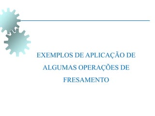 EXEMPLOS DE APLICAÇÃO DE
ALGUMAS OPERAÇÕES DE
FRESAMENTO
 