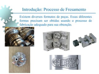 Introdução: Processo de Fresamento
Existem diversos formatos de peças. Essas diferentes
formas precisam ser obtidas usando o processo de
fabricação adequado para sua obtenção.
 