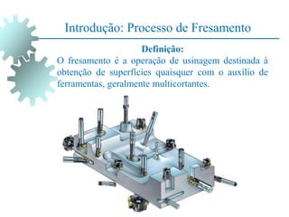 Introdução: Processo de Fresamento
Definição:
O fresamento é a operação de usinagem destinada à
obtenção de superfícies quaisquer com o auxílio de
ferramentas, geralmente multicortantes.
 