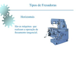 Tipos de Fresadoras
São as máquinas que
realizam a operação de
fresamento tangencial.
Horizontais
 