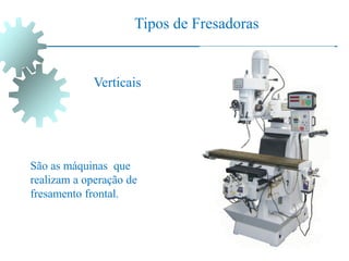 Tipos de Fresadoras
Verticais
São as máquinas que
realizam a operação de
fresamento frontal.
 