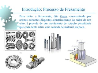 Introdução: Processo de Fresamento
Para tanto, a ferramenta, dita Fresa, caracterizada por
arestas cortantes dispostas simetricamente ao redor de um
eixo, é provida de um movimento de rotação permitindo
que cada dente retire uma camada de material da peça.
 