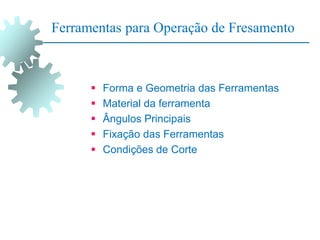 Ferramentas para Operação de Fresamento
 Forma e Geometria das Ferramentas
 Material da ferramenta
 Ângulos Principais
 Fixação das Ferramentas
 Condições de Corte
 