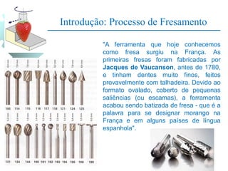 Introdução: Processo de Fresamento
"A ferramenta que hoje conhecemos
como fresa surgiu na França. As
primeiras fresas foram fabricadas por
Jacques de Vaucanson, antes de 1780,
e tinham dentes muito finos, feitos
provavelmente com talhadeira. Devido ao
formato ovalado, coberto de pequenas
saliências (ou escamas), a ferramenta
acabou sendo batizada de fresa - que é a
palavra para se designar morango na
França e em alguns países de língua
espanhola".
 