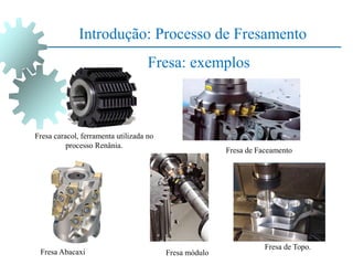 Introdução: Processo de Fresamento
Fresa: exemplos
Fresa caracol, ferramenta utilizada no
processo Renânia.
Fresa Abacaxi Fresa módulo
Fresa de Topo.
Fresa de Faceamento
 