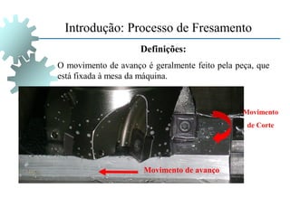 Definições:
O movimento de avanço é geralmente feito pela peça, que
está fixada à mesa da máquina.
Movimento de avanço
Movimento
de Corte
Introdução: Processo de Fresamento
 