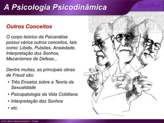 O corpo teórico da Psicanálise
possui vários outros conceitos, tais
como: Libido, Pulsões, Ansiedade,
Interpretação dos Sonhos,
Mecanismos de Defesa...
Dentre muitas, as principais obras
de Freud são:
• Três Ensaios sobre a Teoria da
Sexualidade
• Psicopatologia da Vida Cotidiana
• Interpretação dos Sonhos
• etc.
Outros Conceitos
© Prof. Jefferson Baptista Macedo/2014 – 3ª edição
A Psicologia Psicodinâmica
®
 