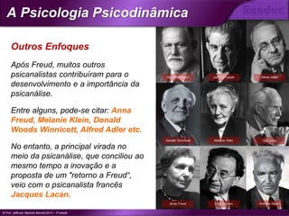 Após Freud, muitos outros
psicanalistas contribuíram para o
desenvolvimento e a importância da
psicanálise.
Entre alguns, pode-se citar: Anna
Freud, Melanie Klein, Donald
Woods Winnicott, Alfred Adler etc.
No entanto, a principal virada no
meio da psicanálise, que conciliou ao
mesmo tempo a inovação e a
proposta de um "retorno a Freud“,
veio com o psicanalista francês
Jacques Lacan.
Outros Enfoques
Sigmund Freud Jacques Lacan Alfred Adler
Donald Winnicott Melanie Klein Carl Jung
Anna Freud Erich Fromm Wilhelm Reich
© Prof. Jefferson Baptista Macedo/2014 – 3ª edição
A Psicologia Psicodinâmica
®
 