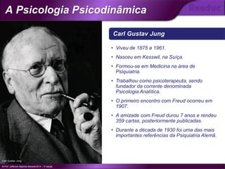Carl Gustav Jung
• Viveu de 1875 a 1961.
• Nasceu em Kesswil, na Suíça.
• Formou-se em Medicina na área de
Psiquiatria.
• Trabalhou como psicoterapeuta, sendo
fundador da corrente denominada
Psicologia Analítica.
• O primeiro encontro com Freud ocorreu em
1907.
• A amizade com Freud durou 7 anos e rendeu
359 cartas, posteriormente publicadas.
• Durante a década de 1930 foi uma das mais
importantes referências da Psiquiatria Alemã.
Carl Gustav Jung
© Prof. Jefferson Baptista Macedo/2014 – 3ª edição
A Psicologia Psicodinâmica
®
 