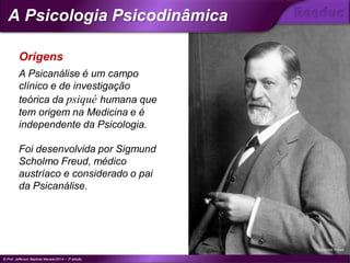 A Psicanálise é um campo
clínico e de investigação
teórica da psiqué humana que
tem origem na Medicina e é
independente da Psicologia.
Foi desenvolvida por Sigmund
Scholmo Freud, médico
austríaco e considerado o pai
da Psicanálise.
Origens
Sigmund Freud
© Prof. Jefferson Baptista Macedo/2014 – 3ª edição
A Psicologia Psicodinâmica
®
 