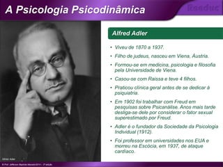 Alfred Adler
• Viveu de 1870 a 1937.
• Filho de judeus, nasceu em Viena, Áustria.
• Formou-se em medicina, psicologia e filosofia
pela Universidade de Viena.
• Casou-se com Raissa e teve 4 filhos.
• Praticou clínica geral antes de se dedicar à
psiquiatria.
• Em 1902 foi trabalhar com Freud em
pesquisas sobre Psicanálise. Anos mais tarde
desliga-se dele por considerar o fator sexual
superestimado por Freud.
• Adler é o fundador da Sociedade da Psicologia
Individual (1912).
• Foi professor em universidades nos EUA e
morreu na Escócia, em 1937, de ataque
cardíaco.
Alfred Adler
© Prof. Jefferson Baptista Macedo/2014 – 3ª edição
A Psicologia Psicodinâmica
®
 