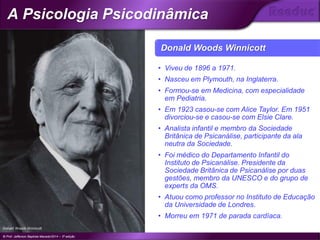 Donald Woods Winnicott
• Viveu de 1896 a 1971.
• Nasceu em Plymouth, na Inglaterra.
• Formou-se em Medicina, com especialidade
em Pediatria.
• Em 1923 casou-se com Alice Taylor. Em 1951
divorciou-se e casou-se com Elsie Clare.
• Analista infantil e membro da Sociedade
Britânica de Psicanálise, participante da ala
neutra da Sociedade.
• Foi médico do Departamento Infantil do
Instituto de Psicanálise. Presidente da
Sociedade Britânica de Psicanálise por duas
gestões, membro da UNESCO e do grupo de
experts da OMS.
• Atuou como professor no Instituto de Educação
da Universidade de Londres.
• Morreu em 1971 de parada cardíaca.
Donald Woods Winnicott
© Prof. Jefferson Baptista Macedo/2014 – 3ª edição
A Psicologia Psicodinâmica
®
 