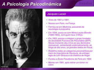 • Viveu de 1901 a 1981.
• Nasceu em Paris, na França.
• Formou-se em Medicina, passando da
neurologia à psiquiatria.
• Em 1934, casou-se com Marie-Louise Blondin
(1906-1983), com quem teve 3 filhos.
• Em 1953, passou a integrar o grupo fundador
da Sociedade Francesa de Psicanálise (SFP).
Nesse momento deu início ao seu Seminário
(quinzenal), comentando sistematicamente, ao
longo de dez anos, os grandes textos de Freud.
• Redefiniu todas as categorias psicanalíticas por
meio da linguística de Saussure, da antropo-
logia de Lévi-Strauss e da dialética de Hegel.
• Fundou a École Freudienne de Paris em 1964.
• Morreu em 1981, após retirar um tumor no
cólon.
Jacques Lacan
© Prof. Jefferson Baptista Macedo/2014 – 3ª edição
A Psicologia Psicodinâmica
®
Jacques Lacan
 