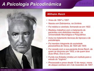 Wilhelm Reich
Wilhelm Reich
© Prof. Jefferson Baptista Macedo/2014 – 3ª edição
A Psicologia Psicodinâmica
®
• Viveu de 1897 a 1957.
• Nasceu em Dobrzanica, na Ucrânia.
• Foi médico e cientista, formando-se em 1922.
• Realizou trabalhos com o tratamento de
pacientes com distúrbios mentais, na
Universidade Neurológica e Psiquiátrica.
• Inclui no tratamento técnicas de hipnose e de
psicoterapia.
• Foi membro integrante da sociedade
psicanalítica de Viena, de 1924 até 1930.
• Foi casado com a sua paciente Annie Reich, de
quem se divorciou em 1932, e de quem teve
duas filhas, Eva e Lore.
• Funda nos Estados Unidos um instituto para o
estudo do "orgónio“.
• Processado e preso desde 12 de março, morre
de ataque cardíaco em 3 de novembro de 1957.
 