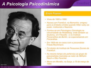 Erich Fromm
Erich Fromm
© Prof. Jefferson Baptista Macedo/2014 – 3ª edição
A Psicologia Psicodinâmica
®
• Viveu de 1900 a 1980.
• Nasceu em Frankfurt, na Alemanha. emigrou
para os Estados Unidos quando Hitler subiu ao
poder, instituindo o Nazismo.
• Formou-se em Psicologia e Sociologia na
Universidade de Heidelberg, onde também se
doutorou, em Filosofia - e no Instituto
Psicanalítico de Berlim, se especializando em
Psicanálise.
• Em 1926 ele se casou com a psicanalista
Frieda Reichmann.
• Foi diretor do Instituto de Pesquisas Sociais de
Frankfurt.
• Ao mesmo tempo ele pertenceu ao grupo de
psicanalistas marxistas ao redor de Wilhelm
Reich e Otto Fenichel.
• Morre em Muralto, na Suíça, a 18 de março de
1980.
 