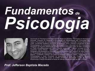 Psicologia
Fundamentos
Prof. Jefferson Baptista Macedo
de
Doutorando em Psicologia da Educação-PUCSP. Mestre em Semiótica, Tecnologias de Informação e
Educação. Graduado em Pedagogia e Pós-graduado em Psicopedagogia pela Universidade Braz
Cubas e Pós-graduado em Liderança e Gestão de Pessoas pelo Leadership Training Ministry-LTM
(CAN). Coordenador Acadêmico dos Cursos de Pedagogia, Letras e História e Coordenador do Apoio
Psicopedagógico da Universidade de Mogi das Cruzes/Campus Villa-Lobos até 2013. Coordenador
Pedagógico do Programa Alfabetização Solidária na Universidade Braz Cubas até 2009. Coordenador
do Projeto África/Moçambique pelo Instituto Shaddai desde 2001. Professor convidado do LTM -
Leadership Training Ministry - Alberta/Canadá desde 2001. Professor dos cursos de Psicologia,
Pedagogia e Pós-graduação em Psicopedagogia da Universidade Braz Cubas/SP até 2009. Professor
de Pós-graduação em Metodologias de Trabalho com Famílias e Direito Educacional da Faculdade
Bagozzi – Curitiba/PR. Professor dos cursos de Pedagogia, Psicologia, Direito e Pós-graduação em
Psicopedagogia e Direito Processual na Universidade de Mogi das Cruzes/SP. Delegado
representante de Mogi das Cruzes na CONAE 2010/Brasília. Pesquisador na área de Políticas
Educacionais e Práticas Educativas do Núcleo de Ciências Sociais Aplicadas da UMC e PUCSP.
 