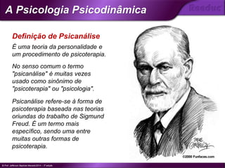 É uma teoria da personalidade e
um procedimento de psicoterapia.
No senso comum o termo
"psicanálise" é muitas vezes
usado como sinônimo de
"psicoterapia" ou "psicologia".
Psicanálise refere-se à forma de
psicoterapia baseada nas teorias
oriundas do trabalho de Sigmund
Freud. É um termo mais
específico, sendo uma entre
muitas outras formas de
psicoterapia.
Definição de Psicanálise
© Prof. Jefferson Baptista Macedo/2014 – 3ª edição
A Psicologia Psicodinâmica
®
 