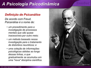 De acordo com Freud,
Psicanálise é o nome de:
• um procedimento para a
investigação de processos
mentais que são quase
inacessíveis por outro meio;
• um método baseado nessa
investigação para o tratamento
de distúrbios neuróticos; e
• uma coleção de informações
psicológicas obtidas ao longo
dessas linhas, e que
gradualmente se acumulou em
uma "nova" disciplina científica.
Sigmund Freud
Definição de Psicanálise
© Prof. Jefferson Baptista Macedo/2014 – 3ª edição
A Psicologia Psicodinâmica
®
 