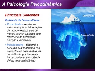 Principais Conceitos
• Consciente – recebe ao
mesmo tempo as informações
do mundo exterior e as do
mundo interior. Destaca-se o
fenômeno da percepção,
atenção e raciocínio.
• Inconsciente – Exprime o
conjunto dos conteúdos não
presentes no campo atual da
consciência, por isso o ser
humano não ter consciência
deles, nem controlá-los.
Os Níveis da Personalidade
Consciente
Inconsciente
© Prof. Jefferson Baptista Macedo/2014 – 3ª edição
A Psicologia Psicodinâmica
®
 