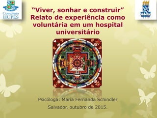 “Viver, sonhar e construir”
Relato de experiência como
voluntária em um hospital
universitário
Psicóloga: Maria Fernanda Schindler
Salvador, outubro de 2015.
 