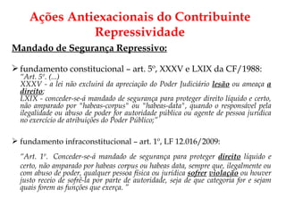 Ações Antiexacionais do Contribuinte Repressividade Mandado de Segurança Repressivo: fundamento constitucional – art. 5º, XXXV e LXIX da CF/1988: “ Art. 5º. (...) XXXV - a lei não excluirá da apreciação do Poder Judiciário  lesão  ou ameaça  a direito ; LXIX - conceder-se-á mandado de segurança para proteger direito líquido e certo, não amparado por "habeas-corpus" ou "habeas-data", quando o responsável pela ilegalidade ou abuso de poder for autoridade pública ou agente de pessoa jurídica no exercício de atribuições do Poder Público;”   fundamento infraconstitucional – art. 1º, LF 12.016/2009: “ Art. 1º.  Conceder-se-á mandado de segurança para proteger  direito  líquido e certo, não amparado por habeas corpus ou habeas data, sempre que, ilegalmente ou com abuso de poder, qualquer pessoa física ou jurídica  sofrer   violação  ou houver justo receio de sofrê-la por parte de autoridade, seja de que categoria for e sejam quais forem as funções que exerça. ” 