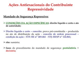 Ações Antiexacionais do Contribuinte Repressividade Mandado de Segurança Repressivo: CONDIÇÕES DA AÇÃO ESPECÍFICAS : direito líquido e certo e ato de autoridade; Direito líquido e certo – conceito : prova pré-constituída – produzida no ato de distribuição da ação -  conceito de ordem processual – condição da ação – STF: RE n º 269.464  - STJ:  RESP nº 122.861; rito : sumário;  fases  do procedimento do mandado de segurança:  postulatória  +  decisória ;  