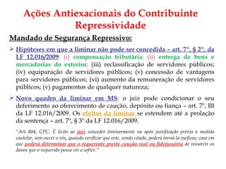 Ações Antiexacionais do Contribuinte Repressividade Mandado de Segurança Repressivo: Hipóteses em que a liminar não pode ser concedida – art. 7º, § 2º, da LF 12.016/2009 : (i)  compensação tributária ; (ii)  entrega de bens e mercadorias do exterior ;  (iii) reclassificação de servidores públicos; (iv) equiparação de servidores públicos; (v) concessão de vantagens para servidores públicos; (vi) aumento da remuneração de servidores públicos; (v) pagamentos de qualquer natureza; Novo quadro da liminar em MS :  o juiz pode condicionar o seu deferimento ao oferecimento de caução, depósito ou fiança – art. 7º, III da LF 12.016/2009. Os  efeitos da liminar   se estendem até a prolação da sentença – art. 7º, § 3º da LF 12.016/2009. “ Art. 804, CPC.  É lícito ao  juiz   conceder liminarmente ou após justificação prévia a medida cautelar, sem ouvir o réu, quando verificar que este, sendo citado, poderá torná-la ineficaz; caso em que  poderá determinar que o requerente preste caução real ou fidejussória   de ressarcir os danos que o requerido possa vir a sofrer.” 