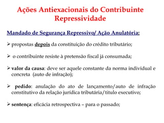 Ações Antiexacionais do Contribuinte Repressividade Mandado de Segurança Repressivo/ Ação Anulatória : propostas  depois  da constituição do crédito tributário; o contribuinte resiste à pretensão fiscal já consumada; valor da causa : deve ser aquele constante da norma individual e concreta  (auto de infração); pedido : anulação do ato de lançamento/auto de infração constitutivo da relação jurídica tributária/titulo executivo; sentença : eficácia retrospectiva – para o passado; 
