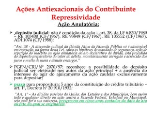 Ação Anulatória: depósito judicial : não é condição da ação – art. 38, da LF 6.830/1980 – RE 103400 (CF/1967), RE 93849 (CF/1967), RE 105552 (CF/1967), ADI 1074 (CF/1988): “ Art. 38 - A discussão judicial da Dívida Ativa da Fazenda Pública só é admissível em execução, na forma desta Lei, salvo as hipóteses de mandado de segurança, ação de repetição do indébito ou ação anulatória do ato declarativo da dívida, esta precedida do depósito preparatório do valor do débito, monetariamente corrigido e acrescido dos juros e multa de mora e demais encargos.”   PGFN/CRJ/Nº 2070/97: reconhece a possibilidade do depósito judicial ser efetivado nos autos da ação principal  +  a ausência do interesse de agir do ajuizamento da ação cautelar exclusivamente para depositar; prazo  para propositura: 5 anos da constituição do crédito tributário – art. 1º, Decreto nº 20.910/1932:   “ Art. 1º - As dívidas passivas da União, dos Estados e dos Municípios, bem assim todo e qualquer direito ou ação contra a Fazenda Federal, Estadual ou Municipal, seja qual for a sua natureza,  prescrevem em cinco anos contados da data do ato ou fato do qual se originarem .” Ações Antiexacionais do Contribuinte Repressividade 