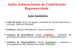 Ação Anulatória: valor da causa : deve ser aquele constante da norma individual e concreta  (auto de infração); sentença : eficácia retrospectiva – para o passado; sentença de procedência : norma  proibitiva  – inibitória da produção dos efeitos do ato constitutivo do crédito tributário; sentença de improcedência : norma  permissiva  – autoriza o prosseguimento da cobrança do crédito tributário. Ações Antiexacionais do Contribuinte Repressividade 