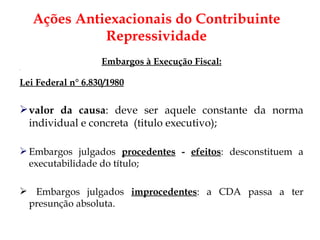 Embargos à Execução Fiscal: Lei Federal n° 6.830/1980 valor da causa : deve ser aquele constante da norma individual e concreta  (titulo executivo); Embargos julgados  procedentes  -  efeitos : desconstituem a executabilidade do título; Embargos julgados  improcedentes : a CDA passa a ter presunção absoluta.  Ações Antiexacionais do Contribuinte Repressividade 