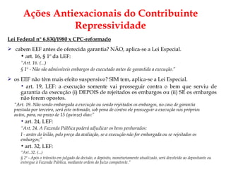 Lei Federal n° 6.830/1980 x CPC-reformado cabem EEF antes de oferecida garantia? NÃO, aplica-se a Lei Especial. art. 16, § 1º da LEF: “ Art. 16. (...) § 1º - Não são admissíveis embargos do executado antes de garantida a execução.” os EEF não têm mais efeito suspensivo? SIM tem, aplica-se a Lei Especial. art. 19, LEF:  a execução somente vai prosseguir contra o bem que serviu de garantia da execução (i) DEPOIS de rejeitados os embargos ou (ii) SE os embargos não forem opostos.  “ Art. 19. Não sendo embargada a execução ou sendo rejeitados os embargos, no caso de garantia  prestada por terceiro, será este intimado, sob pena de contra ele prosseguir a execução nos próprios  autos, para, no prazo de 15 (quinze) dias:” art. 24, LEF: “ Art. 24. A Fazenda Pública poderá adjudicar os bens penhorados:  I - antes do leilão, pelo preço da avaliação, se a execução não for embargada ou se rejeitados os embargos;” art. 32, LEF: “ Art. 32. (...) § 2º - Após o trânsito em julgado da decisão, o depósito, monetariamente atualizado, será devolvido ao depositante ou entregue à Fazenda Pública, mediante ordem do Juízo competente.” Ações Antiexacionais do Contribuinte Repressividade 