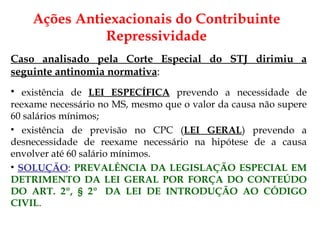 Caso analisado pela Corte Especial do STJ dirimiu a seguinte antinomia normativa : existência de  LEI ESPECÍFICA  prevendo a necessidade de reexame necessário no MS, mesmo que o valor da causa não supere 60 salários mínimos; existência de previsão no CPC ( LEI GERAL ) prevendo a desnecessidade de reexame necessário na hipótese de a causa envolver até 60 salário mínimos. SOLUÇÃO :  PREVALÊNCIA DA LEGISLAÇÃO ESPECIAL EM DETRIMENTO DA LEI GERAL POR FORÇA DO CONTEÚDO DO ART. 2º, § 2º  DA LEI DE INTRODUÇÃO AO CÓDIGO CIVIL . Ações Antiexacionais do Contribuinte Repressividade 